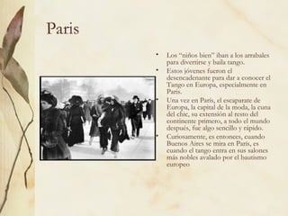 Paris Los “niños bien” iban a los arrabales para divertirse y baila tango. Estos jóvenes fueron el desencadenante para dar a conocer el Tango en Europa, especialmente en Paris. Una vez en París, el escaparate de Europa, la capital de la moda, la cuna del chic, su extensión al resto del continente primero, a todo el mundo después, fue algo sencillo y rápido.  Curiosamente, es entonces, cuando Buenos Aires se mira en París, es cuando el tango entra en sus salones más nobles avalado por el bautismo europeo  