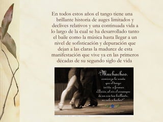En todos estos años el tango tiene una brillante historia de auges limitados y declives relativos y una continuada vida a lo largo de la cual se ha desarrollado tanto el baile como la música hasta llegar a un nivel de sofisticación y depuración que dejan a las claras la madurez de esta manifestación que vive ya en las primeros décadas de su segundo siglo de vida  