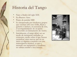 Historia del Tango Nace a finales del siglo XIX En Buenos Aires Punto de partida 1880 Es interpretado por modestos grupos que cuentan sólo con violín, flauta y guitarra o incluso, en ausencia de ésta, el acompañamiento de un peine convertido en instrumento de viento. Inicialmente, el tango debió ser un modo de interpretar melodías ya existentes, modo sobre el que fueron creándose otras nuevas que en un inicio ni siquiera contaban con una transcripción musical, ya que a menudo sus intérpretes y creadores no sabían escribir o leer música.  