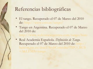 Referencias bibliográficas El tango. Recuperado el 07 de Marzo del 2010 de:  http://www.esto.es/tango/ Tango en Argentina. Recuperado el 07 de Marzo del 2010 de:  http://www.welcomeargentina.com/tango/historia.html Real Academia Española.  Definición de Tango.  Recuperado el 07 de Marzo del 2010 de:  http:// buscon.rae.es / draeI / SrvltConsulta?TIPO_BUS =3&LEMA=tango   