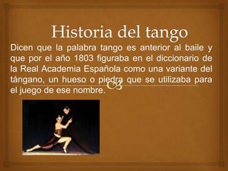 Dicen que la palabra tango es anterior al baile y
que por el año 1803 figuraba en el diccionario de
la Real Academia Española como una variante del
tángano, un hueso o piedra que se utilizaba para
el juego de ese nombre.
 