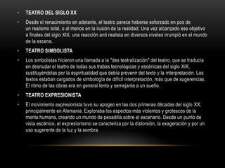 • TEATRO DEL SIGLO XX
• Desde el renacimiento en adelante, el teatro parece haberse esforzado en pos de
un realismo total, o al menos en la ilusión de la realidad. Una vez alcanzado ese objetivo
a finales del siglo XIX, una reacción anti realista en diversos niveles irrumpió en el mundo
de la escena.
• TEATRO SIMBOLISTA
• Los simbolistas hicieron una llamada a la "des teatralización" del teatro, que se traducía
en desnudar el teatro de todas sus trabas tecnológicas y escénicas del siglo XIX,
sustituyéndolas por la espiritualidad que debía provenir del texto y la interpretación. Los
textos estaban cargados de simbología de difícil interpretación, más que de sugerencias.
El ritmo de las obras era en general lento y semejante a un sueño.
• TEATRO EXPRESIONISTA
• El movimiento expresionista tuvo su apogeo en las dos primeras décadas del siglo XX,
principalmente en Alemania. Exploraba los aspectos más violentos y grotescos de la
mente humana, creando un mundo de pesadilla sobre el escenario. Desde un punto de
vista escénico, el expresionismo se caracteriza por la distorsión, la exageración y por un
uso sugerente de la luz y la sombra.
 