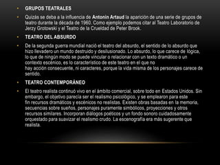 • GRUPOS TEATRALES
• Quizás se deba a la influencia de Antonin Artaud la aparición de una serie de grupos de
teatro durante la década de 1960. Como ejemplo podemos citar al Teatro Laboratorio de
Jerzy Grotowski y el Teatro de la Crueldad de Peter Brook.
• TEATRO DEL ABSURDO
• De la segunda guerra mundial nació el teatro del absurdo, el sentido de lo absurdo que
hizo llevadero un mundo destruido y desilusionado. Lo absurdo, lo que carece de lógica,
lo que de ningún modo se puede vincular o relacionar con un texto dramático o un
contexto escénico, es lo característico de este teatro en el que no
hay acción consecuente, ni caracteres, porque la vida misma de los personajes carece de
sentido.
• TEATRO CONTEMPORÁNEO
• El teatro realista continuó vivo en el ámbito comercial, sobre todo en Estados Unidos. Sin
embargo, el objetivo parecía ser el realismo psicológico, y se emplearon para este
fin recursos dramáticos y escénicos no realistas. Existen obras basadas en la memoria,
secuencias sobre sueños, personajes puramente simbólicos, proyecciones y otros
recursos similares. Incorporan diálogos poéticos y un fondo sonoro cuidadosamente
orquestado para suavizar el realismo crudo. La escenografía era más sugerente que
realista.
 