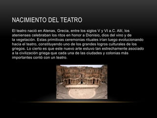 NACIMIENTO DEL TEATRO
El teatro nació en Atenas, Grecia, entre los siglos V y VI a.C. Allí, los
atenienses celebraban los ritos en honor a Dionisio, dios del vino y de
la vegetación. Estas primitivas ceremonias rituales irían luego evolucionando
hacia el teatro, constituyendo uno de los grandes logros culturales de los
griegos. Lo cierto es que este nuevo arte estuvo tan estrechamente asociado
a la civilización griega que cada una de las ciudades y colonias más
importantes contó con un teatro.
 