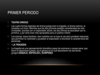 PRIMER PERIODO
• TEATRO GRIEGO
• Las cuatro formas teatrales del drama griego eran la tragedia, el drama satírico, la
comedia y el mimo. Mientras que las dos primeras estaban consideradas las más
civilizadas, acordes con un espectador adulto, las dos últimas se asociaban con lo
primitivo, y por tanto eran más apropiadas para un público infantil.
• Los actores, todos hombres, iban vestidos con la ropa al uso pero portaban máscaras
que permitían la visibilidad y ayudaban al espectador a reconocer la característica del
personaje.
• - LA TRAGEDIA
• La tragedia es una representación dramática capaz de conmover y causar pena, que
tiene un desenlace funesto, es el género en el cual descollaron los escritores
griegos ESQUILO, SÓFOCLES y EURÍPIDES.
 