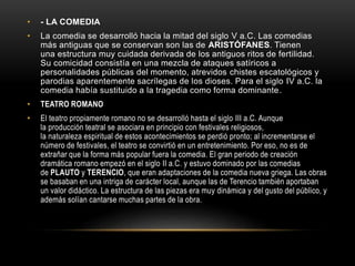 • - LA COMEDIA
• La comedia se desarrolló hacia la mitad del siglo V a.C. Las comedias
más antiguas que se conservan son las de ARISTÓFANES. Tienen
una estructura muy cuidada derivada de los antiguos ritos de fertilidad.
Su comicidad consistía en una mezcla de ataques satíricos a
personalidades públicas del momento, atrevidos chistes escatológicos y
parodias aparentemente sacrílegas de los dioses. Para el siglo IV a.C. la
comedia había sustituido a la tragedia como forma dominante.
• TEATRO ROMANO
• El teatro propiamente romano no se desarrolló hasta el siglo III a.C. Aunque
la producción teatral se asociara en principio con festivales religiosos,
la naturaleza espiritual de estos acontecimientos se perdió pronto; al incrementarse el
número de festivales, el teatro se convirtió en un entretenimiento. Por eso, no es de
extrañar que la forma más popular fuera la comedia. El gran periodo de creación
dramática romano empezó en el siglo II a.C. y estuvo dominado por las comedias
de PLAUTO y TERENCIO, que eran adaptaciones de la comedia nueva griega. Las obras
se basaban en una intriga de carácter local, aunque las de Terencio también aportaban
un valor didáctico. La estructura de las piezas era muy dinámica y del gusto del público, y
además solían cantarse muchas partes de la obra.
 