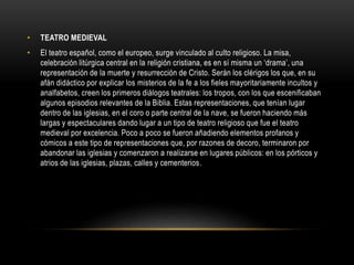 • TEATRO MEDIEVAL
• El teatro español, como el europeo, surge vinculado al culto religioso. La misa,
celebración litúrgica central en la religión cristiana, es en sí misma un ‘drama’, una
representación de la muerte y resurrección de Cristo. Serán los clérigos los que, en su
afán didáctico por explicar los misterios de la fe a los fieles mayoritariamente incultos y
analfabetos, creen los primeros diálogos teatrales: los tropos, con los que escenificaban
algunos episodios relevantes de la Biblia. Estas representaciones, que tenían lugar
dentro de las iglesias, en el coro o parte central de la nave, se fueron haciendo más
largas y espectaculares dando lugar a un tipo de teatro religioso que fue el teatro
medieval por excelencia. Poco a poco se fueron añadiendo elementos profanos y
cómicos a este tipo de representaciones que, por razones de decoro, terminaron por
abandonar las iglesias y comenzaron a realizarse en lugares públicos: en los pórticos y
atrios de las iglesias, plazas, calles y cementerios.
 