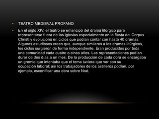 • TEATRO MEDIEVAL PROFANO
• En el siglo XIV, el teatro se emancipó del drama litúrgico para
representarse fuera de las iglesias especialmente en la fiesta del Corpus
Christi y evolucionó en ciclos que podían contar con hasta 40 dramas.
Algunos estudiosos creen que, aunque similares a los dramas litúrgicos,
los ciclos surgieron de forma independiente. Eran producidos por toda
una comunidad cada cuatro o cinco años. Las representaciones podían
durar de dos días a un mes. De la producción de cada obra se encargaba
un gremio que intentaba que el tema tuviera que ver con su
ocupación laboral; así los trabajadores de los astilleros podían, por
ejemplo, escenificar una obra sobre Noé.
 