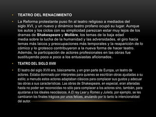 • TEATRO DEL RENACIMIENTO
• La Reforma protestante puso fin al teatro religioso a mediados del
siglo XVI, y un nuevo y dinámico teatro profano ocupó su lugar. Aunque
los autos y los ciclos con su simplicidad parezcan estar muy lejos de los
dramas de Shakespeare y Molière, los temas de la baja edad
media sobre la lucha de la humanidad y las adversidades, el giro hacia
temas más laicos y preocupaciones más temporales y la reaparición de lo
cómico y lo grotesco contribuyeron a la nueva forma de hacer teatro.
Además, la participación de actores profesionales en las obras fue
sustituyendo poco a poco a los entusiastas aficionados.
• TEATRO DEL SIGLO XVIII
• El teatro del siglo XVIII era, básicamente, y en gran parte de Europa, un teatro de
actores. Estaba dominado por intérpretes para quienes se escribían obras ajustadas a su
estilo; a menudo estos actores adaptaban clásicos para complacer sus gustos y adecuar
las obras a sus características. Las obras de Shakespeare, en especial, eran alteradas
hasta no poder ser reconocidas no sólo para complacer a los actores sino, también, para
ajustarse a los ideales neoclásicos. A El rey Lear y Romeo y Julieta, por ejemplo, se les
cambiaron los finales trágicos por unos felices, anulando por lo tanto la intencionalidad
del autor.
 