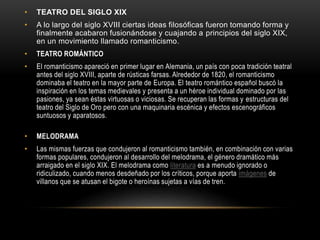• TEATRO DEL SIGLO XIX
• A lo largo del siglo XVIII ciertas ideas filosóficas fueron tomando forma y
finalmente acabaron fusionándose y cuajando a principios del siglo XIX,
en un movimiento llamado romanticismo.
• TEATRO ROMÁNTICO
• El romanticismo apareció en primer lugar en Alemania, un país con poca tradición teatral
antes del siglo XVIII, aparte de rústicas farsas. Alrededor de 1820, el romanticismo
dominaba el teatro en la mayor parte de Europa. El teatro romántico español buscó la
inspiración en los temas medievales y presenta a un héroe individual dominado por las
pasiones, ya sean éstas virtuosas o viciosas. Se recuperan las formas y estructuras del
teatro del Siglo de Oro pero con una maquinaria escénica y efectos escenográficos
suntuosos y aparatosos.
• MELODRAMA
• Las mismas fuerzas que condujeron al romanticismo también, en combinación con varias
formas populares, condujeron al desarrollo del melodrama, el género dramático más
arraigado en el siglo XIX. El melodrama como literatura es a menudo ignorado o
ridiculizado, cuando menos desdeñado por los críticos, porque aporta imágenes de
villanos que se atusan el bigote o heroínas sujetas a vías de tren.
 