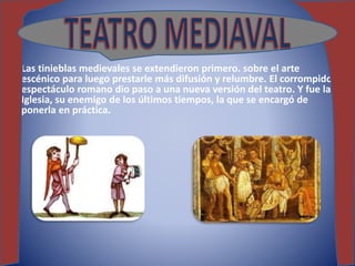 Las tinieblas medievales se extendieron primero. sobre el arte
escénico para luego prestarle más difusión y relumbre. El corrompido
espectáculo romano dio paso a una nueva versión del teatro. Y fue la
Iglesia, su enemigo de los últimos tiempos, la que se encargó de
ponerla en práctica.
 