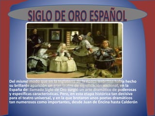 Del mismo modo que en la Inglaterra de la época isabelina había hecho
su brillante aparición un gran teatro de significación nacional, en la
España del llamado Siglo de Oro surgió un arte dramático de poderosas
y específicas características. Pero, en esta etapa histórica tan decisiva
para el teatro universal, y en la que brotaron unos poetas dramáticos
tan numerosos como importantes, desde Juan de Encina hasta Calderón
 