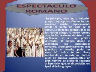 En principio, todo era a imitación
griega, hay algunas diferencias qué
conviene señalar, especialmente
desde el punto de vista de la
construcción de los edificios de la de
los teatros griegos. El teatro romano
adaptó las lecciones de éste a una
civilización y a una política
diferentes. El edificio donde se
realizaban        los     espectáculos
romanos, arquitectónicamente más
grandioso y pesado, pudo ser
construido sobre terreno llano,
mostrando en su exterior muchos
pisos de arcadas superpuestas; un
gran número de escaleras conducía
al hemiciclo, que, en disposición, era
igual al de los griegos
 