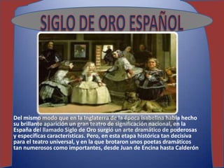 Del mismo modo que en la Inglaterra de la época isabelina había hecho
su brillante aparición un gran teatro de significación nacional, en la
España del llamado Siglo de Oro surgió un arte dramático de poderosas
y específicas características. Pero, en esta etapa histórica tan decisiva
para el teatro universal, y en la que brotaron unos poetas dramáticos
tan numerosos como importantes, desde Juan de Encina hasta Calderón
 