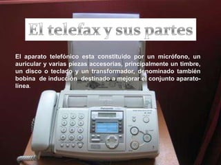 El telefax y sus partesEl aparato telefónico esta constituido por un micrófono, un  auricular y varias piezas accesorias, principalmente un timbre, un disco o teclado y un transformador, denominado también bobina  de inducción  destinado a mejorar el conjunto aparato-línea.