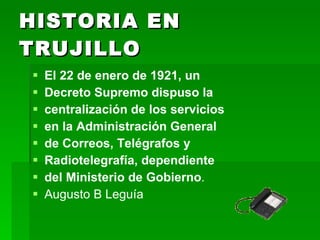 HISTORIA EN TRUJILLO El 22 de enero de 1921, un  Decreto Supremo dispuso la  centralización de los servicios  en la Administración General  de Correos, Telégrafos y  Radiotelegrafía, dependiente  del Ministerio de Gobierno . Augusto B Leguía 