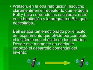 Watson, en la otra habitación, escuchó claramente en el receptor lo que le decía Bell y bajó corriendo las escaleras, entró en la habitación y le preguntó a Bell que necesitaba...  Bell estaba tan emocionado por el éxito del experimento que olvidó por completo el incidente con el ácido de las baterías. Desde ese momento en adelante empezó el desarrollo comercial del invento.  