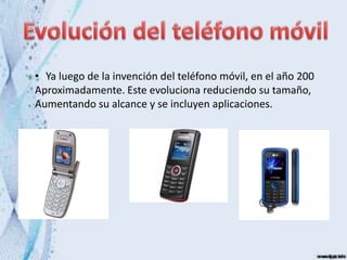 • Ya luego de la invención del teléfono móvil, en el año 200
Aproximadamente. Este evoluciona reduciendo su tamaño,
Aumentando su alcance y se incluyen aplicaciones.
 