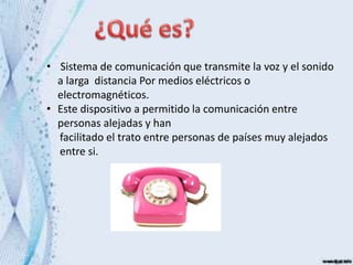 • Sistema de comunicación que transmite la voz y el sonido
a larga distancia Por medios eléctricos o
electromagnéticos.
• Este dispositivo a permitido la comunicación entre
personas alejadas y han
facilitado el trato entre personas de países muy alejados
entre si.
 