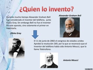 Durante mucho tiempo Alexander Graham Bell
Fue considerado el inventor del teléfono, junto
Elisha Gray. Sin embargo Bell no fue el inventor
De este aparato, sino solamente el primer en
Patentarlo.
Alexander Graham Bell
Elisha Gray
El 11 de junio de 2002 el congreso de estados unidos
Aprobó la resolución 269, por la que se reconocía que el
Inventor del teléfono había sido Antonio Meucci, que lo
llamo Teletrofono.
Antonio Meucci
 
