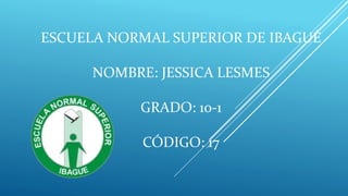ESCUELA NORMAL SUPERIOR DE IBAGUÉ
NOMBRE: JESSICA LESMES
GRADO: 10-1
CÓDIGO: 17
 