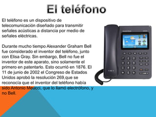 El teléfono es un dispositivo de
telecomunicación diseñado para transmitir
señales acústicas a distancia por medio de
señales eléctricas.
Durante mucho tiempo Alexander Graham Bell
fue considerado el inventor del teléfono, junto
con Elisa Gray. Sin embargo, Bell no fue el
inventor de este aparato, sino solamente el
primero en patentarlo. Esto ocurrió en 1876. El
11 de junio de 2002 el Congreso de Estados
Unidos aprobó la resolución 269,que se
reconocía que el inventor del teléfono había
sido Antonio Meucci, que lo llamó electrófono, y
no Bell.
 