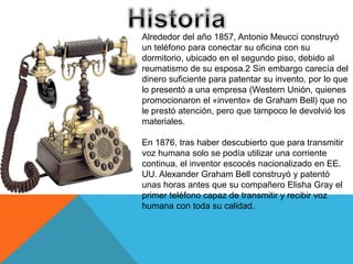 Alrededor del año 1857, Antonio Meucci construyó
un teléfono para conectar su oficina con su
dormitorio, ubicado en el segundo piso, debido al
reumatismo de su esposa.2 Sin embargo carecía del
dinero suficiente para patentar su invento, por lo que
lo presentó a una empresa (Western Unión, quienes
promocionaron el «invento» de Graham Bell) que no
le prestó atención, pero que tampoco le devolvió los
materiales.
En 1876, tras haber descubierto que para transmitir
voz humana solo se podía utilizar una corriente
continua, el inventor escocés nacionalizado en EE.
UU. Alexander Graham Bell construyó y patentó
unas horas antes que su compañero Elisha Gray el
primer teléfono capaz de transmitir y recibir voz
humana con toda su calidad.
 