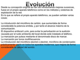 Desde su concepción original se han ido introduciendo mejoras sucesivas,
fuese en el propio aparato telefónico como en los métodos y sistemas de
explotación de la red.
En lo que se refiere al propio aparato telefónico, se pueden señalar varias
cosas:
La introducción del micrófono de carbón, que aumentaba de forma
considerable la potencia emitida, y por tanto el alcance máximo de la
comunicación.
El dispositivo antilocal Luink, para evitar la perturbación en la audición
causada por el ruido ambiente del local donde está instalado el teléfono.
La marcación por pulsos mediante el denominado disco de marcar.
La marcación por tonos multifrecuencia.
La introducción del micrófono electret o electret, micrófono de condensador,
prácticamente usado en todos los aparatos modernos, que mejora de forma
considerable la calidad del sonido.
 