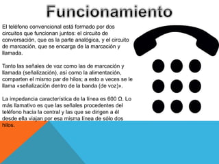 El teléfono convencional está formado por dos
circuitos que funcionan juntos: el circuito de
conversación, que es la parte analógica, y el circuito
de marcación, que se encarga de la marcación y
llamada.
Tanto las señales de voz como las de marcación y
llamada (señalización), así como la alimentación,
comparten el mismo par de hilos; a esto a veces se le
llama «señalización dentro de la banda (de voz)».
La impedancia característica de la línea es 600 Ω. Lo
más llamativo es que las señales procedentes del
teléfono hacia la central y las que se dirigen a él
desde ella viajan por esa misma línea de sólo dos
hilos.
 