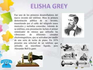 Fue uno de los primeros desarrolladores del
nuevo invento del teléfono. Hizo la primera
demostración pública de su invento,
trasmitiendo por el cable del telégrafo tonos
musicales y melodías conocidas. Además de
su teléfono, esta presentación incluía el primer
sintetizador de música que utilizaba las
vibraciones de diferentes circuitos
electromagnéticos, que se activaban por medio
de una serie de teclas de piano. En 1876
presento una solicitud de un teléfono que
utilizaba un micrófono líquido, pero
Alexander Bell le ganó.
 