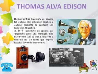 Thomas también hizo parte del invento
del teléfono. Dio aplicación practica al
teléfono mediante la adopción del
micrófono del carbón.
En 1878 construyó un aparato que
funcionaba como una manivela. Pero
este invento falló ya que el ruido de la
manivela era tan fuerte que impedía
escuchar la voz del interlocutor.
 