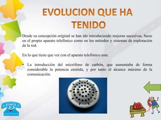 Desde su concepción original se han ido introduciendo mejoras sucesivas, fuese
en el propio aparato telefónico como en los métodos y sistemas de explotación
de la red.
En lo que tiene que ver con el aparato telefónico esta:
• La introducción del micrófono de carbón, que aumentaba de forma
considerable la potencia emitida, y por tanto el alcance máximo de la
comunicación.
 