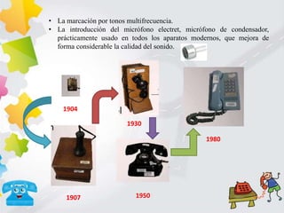 • La marcación por tonos multifrecuencia.
• La introducción del micrófono electret, micrófono de condensador,
prácticamente usado en todos los aparatos modernos, que mejora de
forma considerable la calidad del sonido.
1904
1930
1907 1950
1980
 