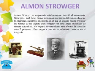 Almon Strowger un empresario estadounidense inventó el conmutador
Strowger el cual fue el primer ejemplo de un sistema telefónico a base de
telerruptores. Desarrolló un sistema en el que un usuario podría presionar
los botones de un teléfono para conectar con otras líneas telefónicas de
manera automática. No requería de operadores para efectuar la conexión
entre 2 personas. Este surgió a base de experimentos basados en el
telégrafo.
 