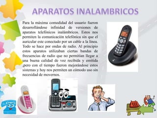 Para la máxima comodidad del usuario fueron
desarrollándose infinidad de versiones de
aparatos telefónicos inalámbricos. Estos nos
permiten la comunicación telefónica sin que el
auricular este conectado por un cable a la línea.
Todo se hace por ondas de radio. Al principio
estos aparatos utilizaban ciertas bandas de
frecuencias de radio que no permitían llegar a
una buena calidad de voz recibida y emitida
,pero con el tiempo fueron mejorándose estos
sistemas y hoy nos permiten un cómodo uso sin
necesidad de movernos.
 