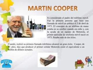 Es considerado el padre del teléfono móvil.
Fue la primera persona que hizo una
llamada de móvil en público el 3 de abril de
1973. El concepto de un teléfono de mano
estaba en su cerebro cuando era niño y, con
la ayuda de un equipo de Motorola, el
primer auricular de telefonía móvil nació en
1973. Pesaba más de dos kilos.
Cuando, realizó su primera llamada telefónica alcanzó un gran éxito. Cooper, de
81 años, dijo que producir el primer celular Motorola costó el equivalente a un
millón de dólares actuales.
 