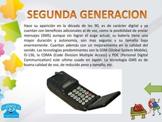 Hace su aparición en la década de los 90, es de carácter digital y ya
cuentan con beneficios adicionales al de voz, como la posibilidad de enviar
mensajes (SMS) aunque sin lograr el auge actual, su batería tiene una
mayor duración y autonomía, son mas seguros y su tamaño baja
enormemente. Cuentan además con un mejoramiento en la calidad del
sonido. Las tecnologías predominantes son la GSM (Global System Mobile),
IS-136, la CDMA (Code Division Multiple Access) y PDC (Personal Digital
Communication) este ultimo usado en Japón. La tecnología GMS es de
buena calidad de voz, de reducido peso y tamaño, etc.
 