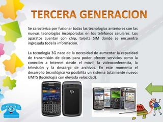 Se caracteriza por fusionar todas las tecnologías anteriores con las
nuevas tecnologías incorporadas en los teléfonos celulares. Los
aparatos cuentan con chip, tarjeta SIM donde se encuentra
ingresada toda la información.
La tecnología 3G nace de la necesidad de aumentar la capacidad
de transmisión de datos para poder ofrecer servicios como la
conexión a Internet desde el móvil, la videoconferencia, la
televisión y la descarga de archivos. En este momento el
desarrollo tecnológico ya posibilita un sistema totalmente nuevo:
UMTS (tecnología con elevada velocidad).
 
