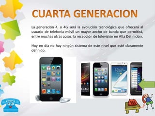 La generación 4, o 4G será la evolución tecnológica que ofrecerá al
usuario de telefonía móvil un mayor ancho de banda que permitirá,
entre muchas otras cosas, la recepción de televisión en Alta Definición.
Hoy en día no hay ningún sistema de este nivel que esté claramente
definido.
 
