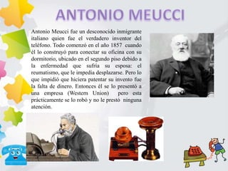 Antonio Meucci fue un desconocido inmigrante
italiano quien fue el verdadero inventor del
teléfono. Todo comenzó en el año 1857 cuando
él lo construyó para conectar su oficina con su
dormitorio, ubicado en el segundo piso debido a
la enfermedad que sufría su esposa: el
reumatismo, que le impedía desplazarse. Pero lo
que impidió que hiciera patentar su invento fue
la falta de dinero. Entonces él se lo presentó a
una empresa (Western Union) pero esta
prácticamente se lo robó y no le prestó ninguna
atención.
 