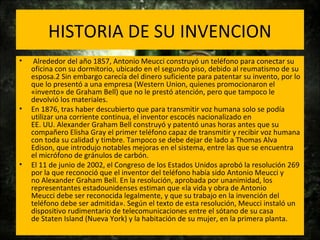 HISTORIA DE SU INVENCION
• Alrededor del año 1857, Antonio Meucci construyó un teléfono para conectar su
oficina con su dormitorio, ubicado en el segundo piso, debido al reumatismo de su
esposa.2 Sin embargo carecía del dinero suficiente para patentar su invento, por lo
que lo presentó a una empresa (Western Union, quienes promocionaron el
«invento» de Graham Bell) que no le prestó atención, pero que tampoco le
devolvió los materiales.
• En 1876, tras haber descubierto que para transmitir voz humana solo se podía
utilizar una corriente continua, el inventor escocés nacionalizado en
EE. UU. Alexander Graham Bell construyó y patentó unas horas antes que su
compañero Elisha Gray el primer teléfono capaz de transmitir y recibir voz humana
con toda su calidad y timbre. Tampoco se debe dejar de lado a Thomas Alva
Edison, que introdujo notables mejoras en el sistema, entre las que se encuentra
el micrófono de gránulos de carbón.
• El 11 de junio de 2002, el Congreso de los Estados Unidos aprobó la resolución 269
por la que reconoció que el inventor del teléfono había sido Antonio Meucci y
no Alexander Graham Bell. En la resolución, aprobada por unanimidad, los
representantes estadounidenses estiman que «la vida y obra de Antonio
Meucci debe ser reconocida legalmente, y que su trabajo en la invención del
teléfono debe ser admitida». Según el texto de esta resolución, Meucci instaló un
dispositivo rudimentario de telecomunicaciones entre el sótano de su casa
de Staten Island (Nueva York) y la habitación de su mujer, en la primera planta.
 