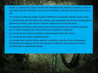 Desde su concepción original se han ido introduciendo mejoras sucesivas, fuese en
el propio aparato telefónico como en los métodos y sistemas de explotación de la
red.
En lo que se refiere al propio aparato telefónico, se pueden señalar varias cosas:
• La introducción del micrófono de carbón, que aumentaba de forma considerable la
potencia emitida, y por tanto el alcance máximo de la comunicación.
• El dispositivo antilocal Luink, para evitar la perturbación en la audición causada
por el ruido ambiente del local donde está instalado el teléfono.
• La marcación por pulsos mediante el denominado disco de marcar.
• La marcación por tonos multifrecuencia.
• La introducción del micrófono electret o electret, micrófono de condensador,
prácticamente usado en todos los aparatos modernos, que mejora de forma
considerable la calidad del sonido.
 