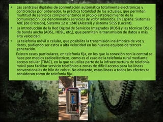• Las centrales digitales de conmutación automática totalmente electrónicas y
controladas por ordenador, la práctica totalidad de las actuales, que permiten
multitud de servicios complementarios al propio establecimiento de la
comunicación (los denominados servicios de valor añadido). En España: Sistemas
AXE (de Ericsson), Sistema 12 o 1240 (Alcatel) y sistema 5ESS (Lucent).
• La introducción de la Red Digital de Servicios Integrados (RDSI) y las técnicas DSL o
de banda ancha (ADSL, HDSL, etc,), que permiten la transmisión de datos a más
alta velocidad.
• La telefonía móvil o celular, que posibilita la transmisión inalámbrica de voz y
datos, pudiendo ser estos a alta velocidad en los nuevos equipos de tercera
generación.
Existen casos particulares, en telefonía fija, en los que la conexión con la central se
hace por medios radioeléctricos, como es el caso de la telefonía rural mediante
acceso celular (TRAC), en la que se utiliza parte de la infraestructura de telefonía
móvil para facilitar servicio telefónico a zonas de difícil acceso para las líneas
convencionales de hilo de cobre. No obstante, estas líneas a todos los efectos se
consideran como de telefonía fija.
 