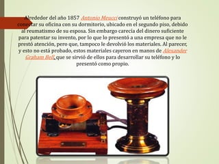 Alrededor del año 1857 Antonio Meucci construyó un teléfono para
conectar su oficina con su dormitorio, ubicado en el segundo piso, debido
al reumatismo de su esposa. Sin embargo carecía del dinero suficiente
para patentar su invento, por lo que lo presentó a una empresa que no le
prestó atención, pero que, tampoco le devolvió los materiales. Al parecer,
y esto no está probado, estos materiales cayeron en manos de Alexander
Graham Bell, que se sirvió de ellos para desarrollar su teléfono y lo
presentó como propio.
 