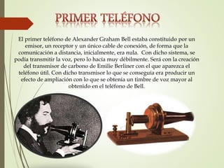 El primer teléfono de Alexander Graham Bell estaba constituido por un
emisor, un receptor y un único cable de conexión, de forma que la
comunicación a distancia, inicialmente, era nula. Con dicho sistema, se
podía transmitir la voz, pero lo hacía muy débilmente. Será con la creación
del transmisor de carbono de Emilie Berliner con el que aparezca el
teléfono útil. Con dicho transmisor lo que se conseguía era producir un
efecto de ampliación con lo que se obtenía un timbre de voz mayor al
obtenido en el teléfono de Bell.
 