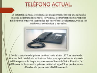 En el teléfono actual, se suprimió el imán permanente por una sustancia
plástica denominada electreto. Hoy en día, los micrófonos de carbono de
Emilie Berliner fueron sustituidos por micrófonos de electretos, ya que son
mucho más económicos y pequeños.
Desde la creación del primer teléfono hacia el año 1877, en manos de
Graham Bell, la telefonía se limitaba única y excepcionalmente al uso del
teléfono por cable, lo que se conoce como línea telefónica. Este tipo de
teléfono se da hasta casi la primera mitad del siglo XX, ya que fue en esa
década en la que se crea el teléfono móvil.
 