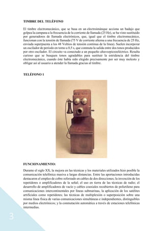 3
TIMBRE DEL TELÉFONO
El timbre electromecánico, que se basa en un electroimánque acciona un badajo que
golpea la campana a la frecuencia de la corriente de llamada (25 Hz), se ha visto sustituido
por generadores de llamada electrónicos, que, igual que el timbre electromecánico,
funcionan con la tensión de llamada (75 V de corriente alterna a una frecuencia de 25 Hz,
enviada superpuesta a los 48 Voltios de tensión continua de la línea). Suelen incorporar
un oscilador de periodo en torno a 0,5 s, que conmuta la salida entre dos tonos producidos
por otro oscilador. El circuito va conectado a un pequeño altavozpiezoeléctrico. Resulta
curioso que se busquen tonos agradables para sustituir la estridencia del timbre
electromecánico, cuando éste había sido elegido precisamente por ser muy molesto y
obligar así al usuario a atender la llamada gracias al timbre.
TELÉFONO 1
FUNCIONAMIENTO:
Durante el siglo XX, la mejora en las técnicas y los materiales utilizados hizo posible la
comunicación telefónica masiva a largas distancias. Entre las aportaciones introducidas
destacaron el empleo de cobre reforzado en cables de dos direcciones; la invención de los
repetidores o amplificadores de la señal; el uso en tierra de las técnicas de radio; el
desarrollo de amplificadores de vacío y cables coaxiales recubiertos de polietileno para
comunicaciones intercontinentales por líneas submarinas, la aplicación de los satélites
artificiales como repetidores; las técnicas de multiplexión o superposición sobre una
misma línea física de varias comunicaciones simultáneas e independientes, distinguibles
por medios electrónicos; y la conmutación automática a través de estaciones telefónicas
intermedias.
 