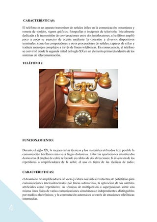 4
CARACTERÍSTICAS:
El teléfono es un aparato transmisor de señales útiles en la comunicación instantánea y
remota de sonidos, signos gráficos, fotografías e imágenes de televisión. Inicialmente
dedicado a la transmisión de conversaciones entre dos interlocutores, el teléfono amplió
poco a poco su espectro de acción mediante la conexión a diversos dispositivos
terminales, como las computadoras y otros procesadores de señales, capaces de cifrar y
traducir mensajes complejos a través de líneas telefónicas. En consecuencia, el teléfono
se convirtió desde la segunda mitad del siglo XX en un elemento primordial dentro de los
sistemas de telecomunicación.
TELÉFONO 2:
FUNCIONAMIENTO:
Durante el siglo XX, la mejora en las técnicas y los materiales utilizados hizo posible la
comunicación telefónica masiva a largas distancias. Entre las aportaciones introducidas
destacaron el empleo de cobre reforzado en cables de dos direcciones; la invención de los
repetidores o amplificadores de la señal; el uso en tierra de las técnicas de radio;
CARACTERÍSTICAS:
el desarrollo de amplificadores de vacío y cables coaxiales recubiertos de polietileno para
comunicaciones intercontinentales por líneas submarinas, la aplicación de los satélites
artificiales como repetidores; las técnicas de multiplexión o superposición sobre una
misma línea física de varias comunicaciones simultáneas e independientes, distinguibles
por medios electrónicos; y la conmutación automática a través de estaciones telefónicas
intermedias.
 