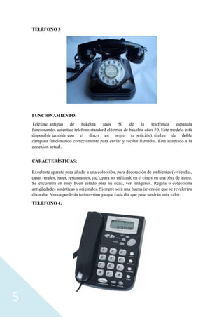 5
TELÉFONO 3
FUNCIONAMIENTO:
Teléfono antiguo de bakelita años 50 de la telefónica española
funcionando. autentico teléfono standard eléctrica de bakelita años 50. Este modelo está
disponible también con el disco en negro (a petición). timbre de doble
campana funcionando correctamente para enviar y recibir llamadas. Esta adaptado a la
conexión actual.
CARACTERÍSTICAS:
Excelente aparato para añadir a una colección, para decoración de ambientes (viviendas,
casas rurales, bares, restaurantes, etc.), para ser utilizado en el cine o en una obra de teatro.
Se encuentra en muy buen estado para su edad, ver imágenes. Regala o colecciona
antigüedades auténticas y originales. Siempre será una buena inversión que se revaloriza
día a día. Nunca perderás tu inversión ya que cada día que pase tendrán más valor.
TELÉFONO 4:
 