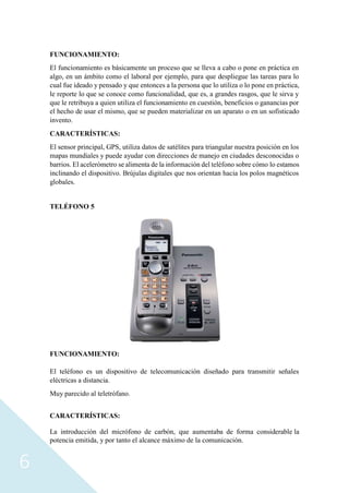 6
FUNCIONAMIENTO:
El funcionamiento es básicamente un proceso que se lleva a cabo o pone en práctica en
algo, en un ámbito como el laboral por ejemplo, para que despliegue las tareas para lo
cual fue ideado y pensado y que entonces a la persona que lo utiliza o lo pone en práctica,
le reporte lo que se conoce como funcionalidad, que es, a grandes rasgos, que le sirva y
que le retribuya a quien utiliza el funcionamiento en cuestión, beneficios o ganancias por
el hecho de usar el mismo, que se pueden materializar en un aparato o en un sofisticado
invento.
CARACTERÍSTICAS:
El sensor principal, GPS, utiliza datos de satélites para triangular nuestra posición en los
mapas mundiales y puede ayudar con direcciones de manejo en ciudades desconocidas o
barrios. El acelerómetro se alimenta de la información del teléfono sobre cómo lo estamos
inclinando el dispositivo. Brújulas digitales que nos orientan hacia los polos magnéticos
globales.
TELÉFONO 5
FUNCIONAMIENTO:
El teléfono es un dispositivo de telecomunicación diseñado para transmitir señales
eléctricas a distancia.
Muy parecido al teletrófano.
CARACTERÍSTICAS:
La introducción del micrófono de carbón, que aumentaba de forma considerable la
potencia emitida, y por tanto el alcance máximo de la comunicación.
 